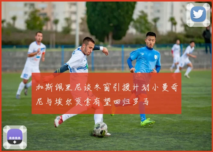 加斯佩里尼谈冬窗引援计划小曼奇尼与埃尔莫索有望回归罗马