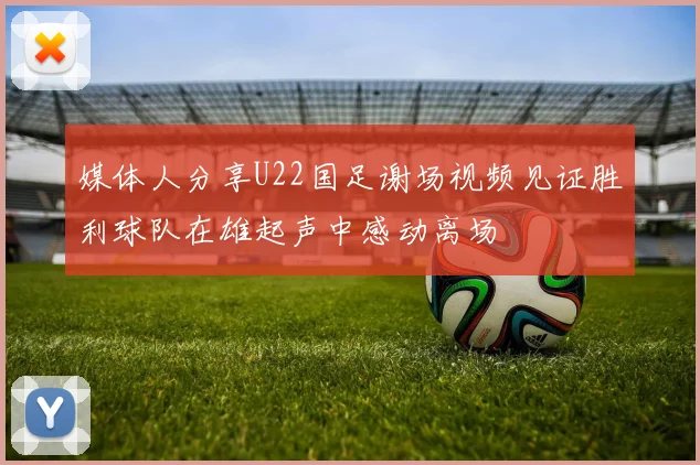 媒体人分享U22国足谢场视频见证胜利球队在雄起声中感动离场