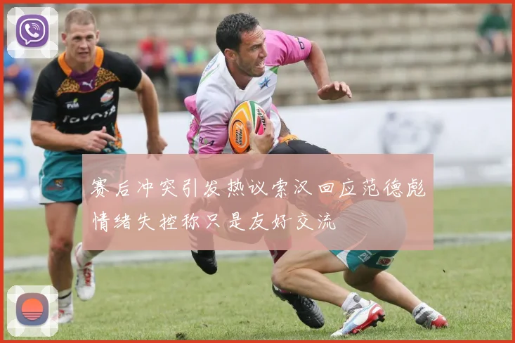 赛后冲突引发热议索汉回应范德彪情绪失控称只是友好交流