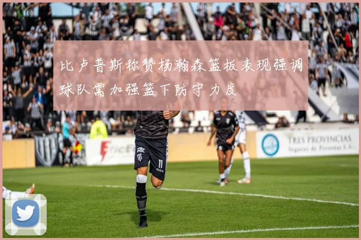 比卢普斯称赞杨瀚森篮板表现强调球队需加强篮下防守力度