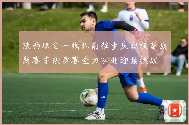 陕西联合一线队前往重庆积极备战新赛季热身赛全力以赴迎接挑战