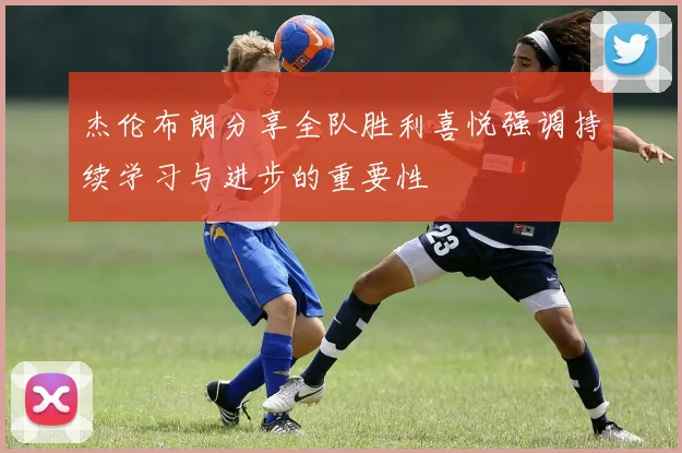 杰伦布朗分享全队胜利喜悦强调持续学习与进步的重要性