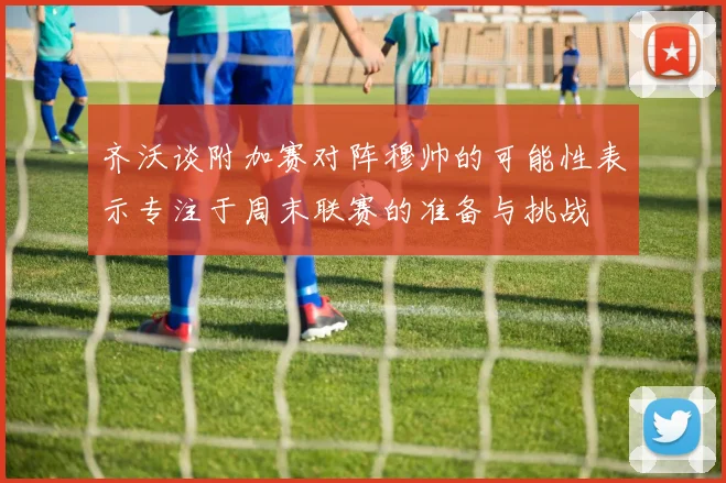 齐沃谈附加赛对阵穆帅的可能性表示专注于周末联赛的准备与挑战