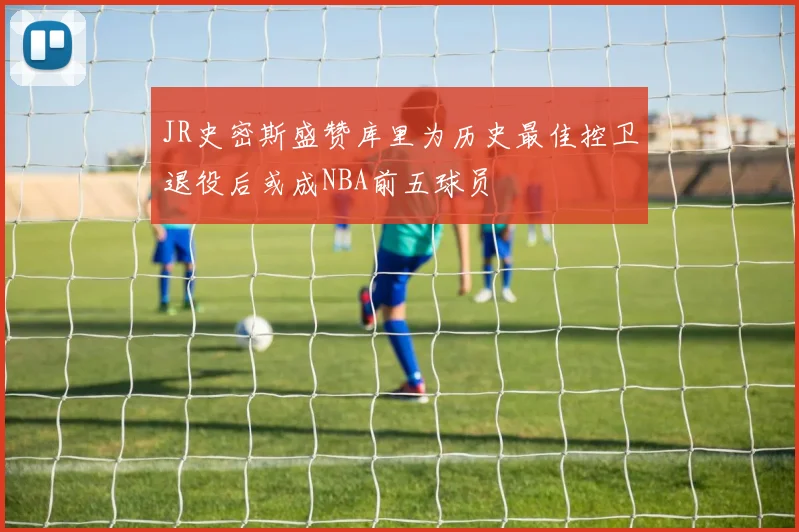 JR史密斯盛赞库里为历史最佳控卫退役后或成NBA前五球员