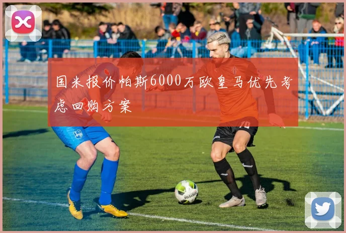 国米报价帕斯6000万欧皇马优先考虑回购方案