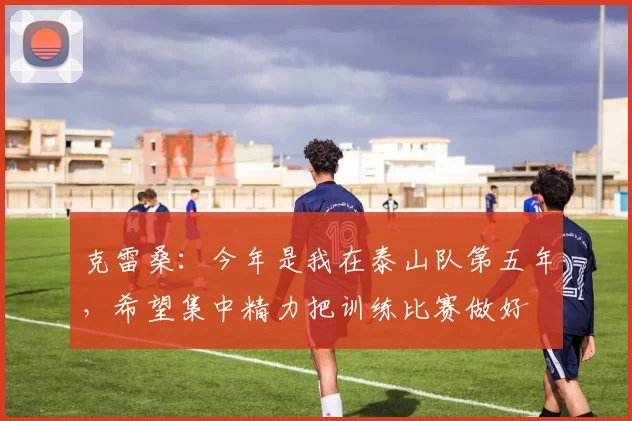 克雷桑：今年是我在泰山队第五年，希望集中精力把训练比赛做好