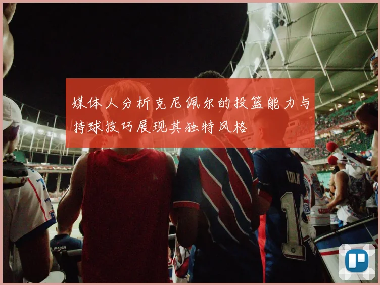 媒体人分析克尼佩尔的投篮能力与持球技巧展现其独特风格