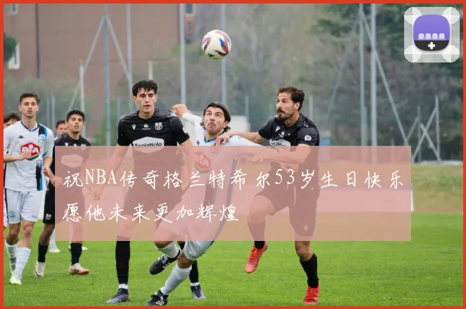 祝NBA传奇格兰特希尔53岁生日快乐愿他未来更加辉煌
