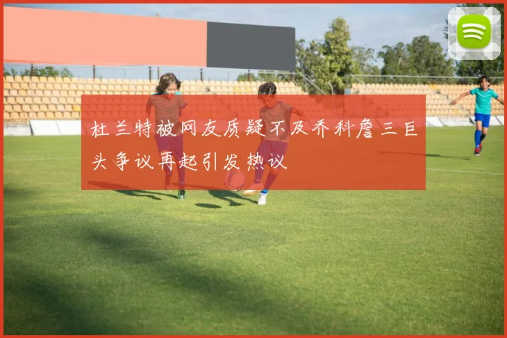 杜兰特被网友质疑不及乔科詹三巨头争议再起引发热议