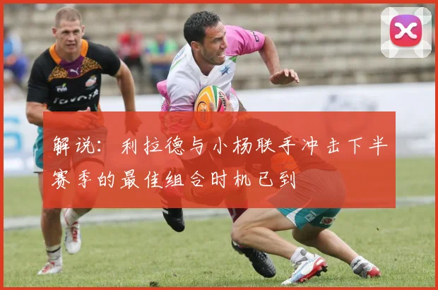解说：利拉德与小杨联手冲击下半赛季的最佳组合时机已到