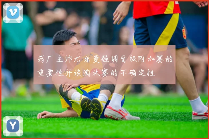 药厂主帅尤尔曼强调晋级附加赛的重要性并谈淘汰赛的不确定性