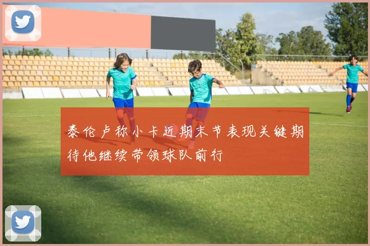 泰伦卢称小卡近期末节表现关键期待他继续带领球队前行