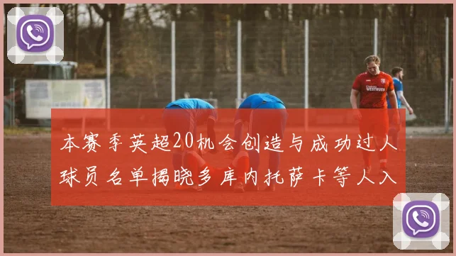本赛季英超20机会创造与成功过人球员名单揭晓多库内托萨卡等人入选