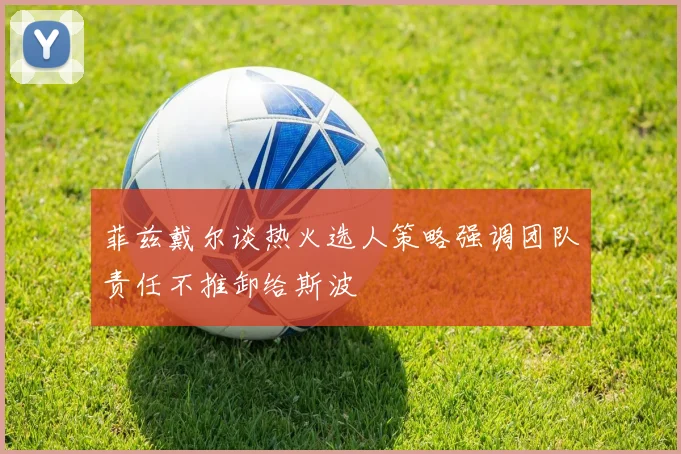 菲兹戴尔谈热火选人策略强调团队责任不推卸给斯波