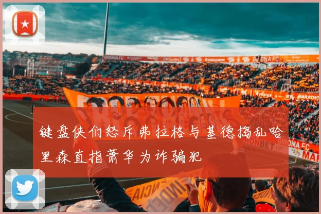 键盘侠们怒斥弗拉格与基德捣乱哈里森直指萧华为诈骗犯