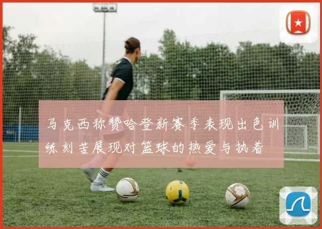 马克西称赞哈登新赛季表现出色训练刻苦展现对篮球的热爱与执着
