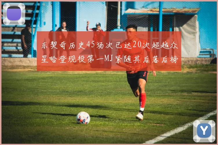 东契奇历史45场次已达20次超越众星哈登现役第一MJ紧随其后落后榜首100场