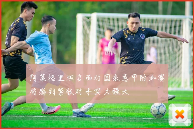 阿莱格里坦言面对国米意甲附加赛将感到紧张对手实力强大