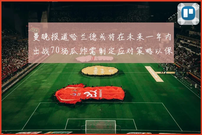 曼晚报道哈兰德或将在未来一年内出战70场瓜帅需制定应对策略以保护球员健康