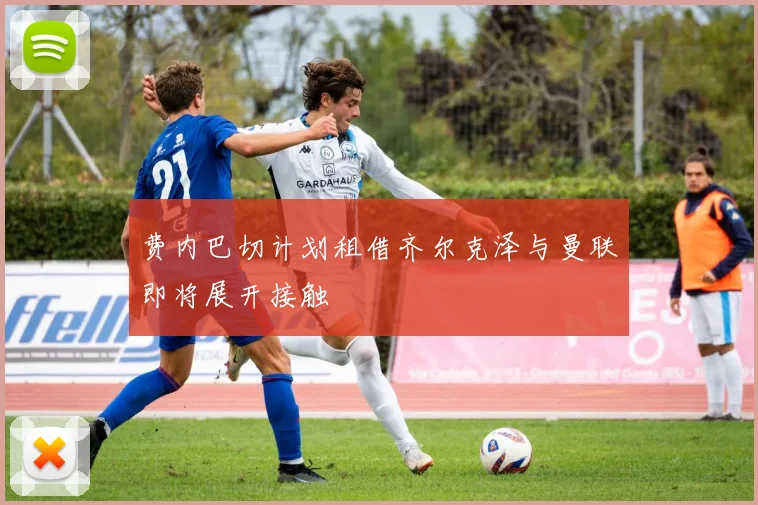 费内巴切计划租借齐尔克泽与曼联即将展开接触