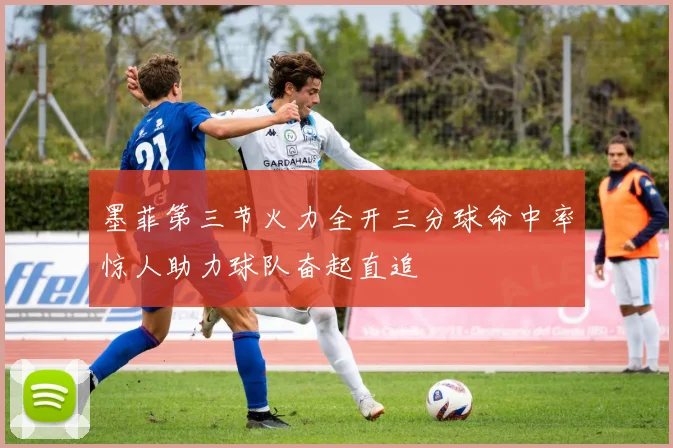 墨菲第三节火力全开三分球命中率惊人助力球队奋起直追