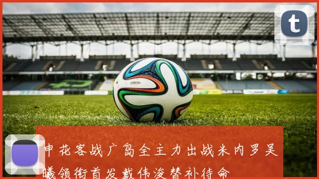 申花客战广岛全主力出战米内罗吴曦领衔首发戴伟浚替补待命
