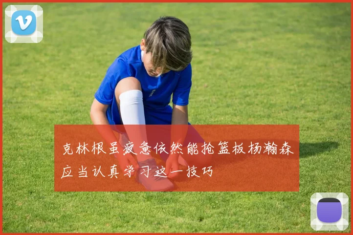 克林根虽疲惫依然能抢篮板杨瀚森应当认真学习这一技巧