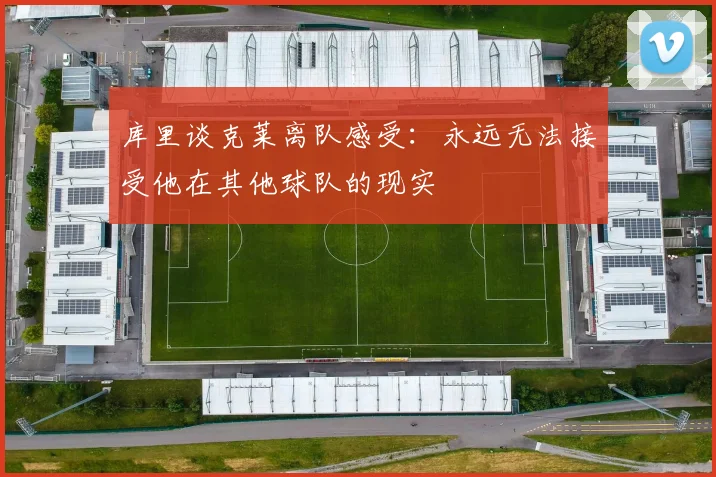 库里谈克莱离队感受：永远无法接受他在其他球队的现实