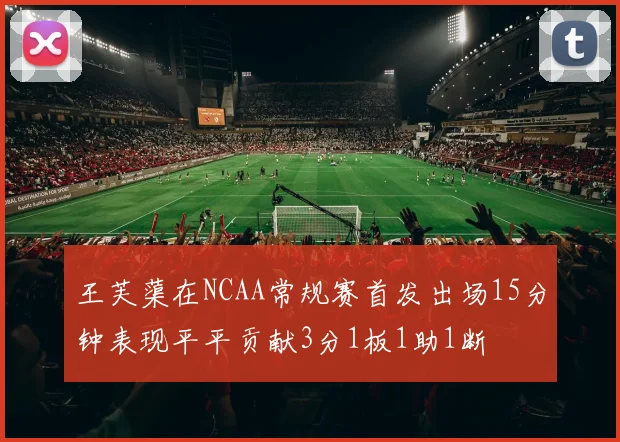 王芙蕖在NCAA常规赛首发出场15分钟表现平平贡献3分1板1助1断