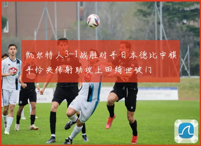凯尔特人3-1战胜对手日本德比中旗手怜央传射助攻上田绮世破门