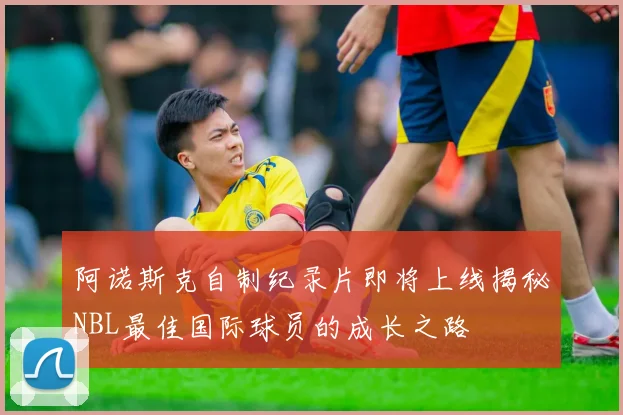 阿诺斯克自制纪录片即将上线揭秘NBL最佳国际球员的成长之路