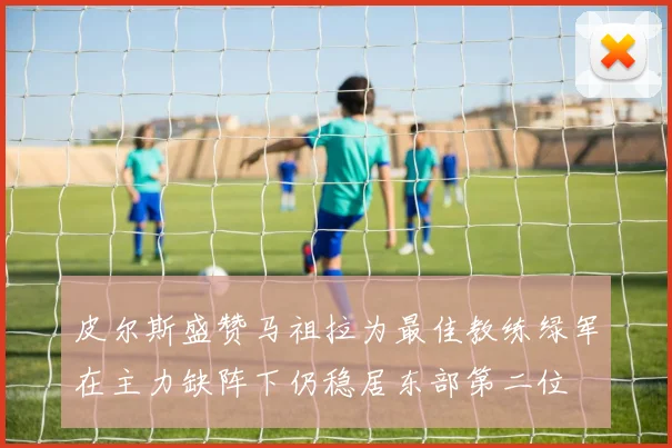 皮尔斯盛赞马祖拉为最佳教练绿军在主力缺阵下仍稳居东部第二位