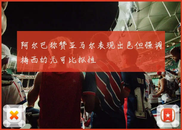 阿尔巴称赞亚马尔表现出色但强调梅西的无可比拟性