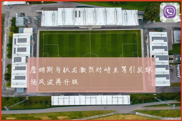 詹姆斯与狄龙激烈对峙互骂引发球场风波再升级
