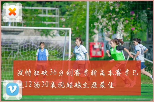 波特狂砍36分创赛季新高本赛季已达12场30表现超越生涯最佳