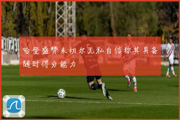 哈登盛赞米切尔无私自信称其具备随时得分能力